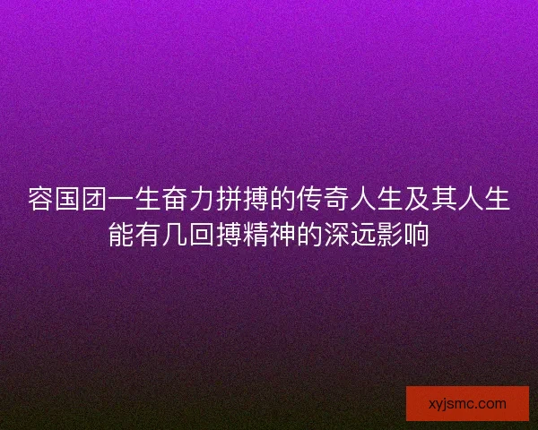 容国团一生奋力拼搏的传奇人生及其人生能有几回搏精神的深远影响