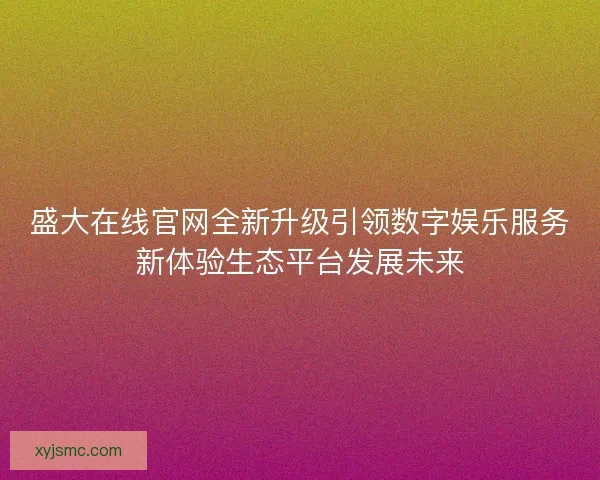 盛大在线官网全新升级引领数字娱乐服务新体验生态平台发展未来
