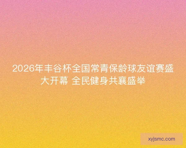 2026年丰谷杯全国常青保龄球友谊赛盛大开幕 全民健身共襄盛举