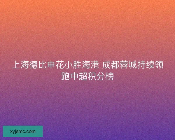 上海德比申花小胜海港 成都蓉城持续领跑中超积分榜