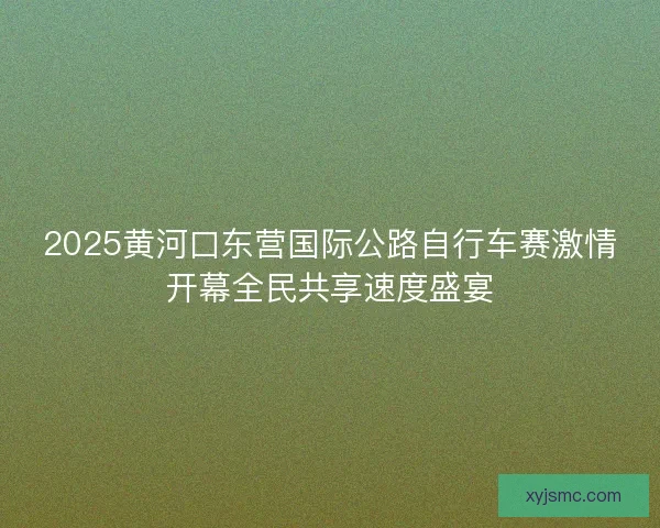 2025黄河口东营国际公路自行车赛激情开幕全民共享速度盛宴
