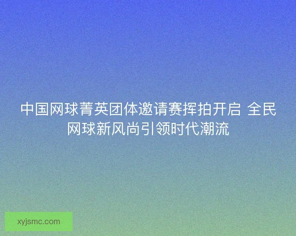中国网球菁英团体邀请赛挥拍开启 全民网球新风尚引领时代潮流