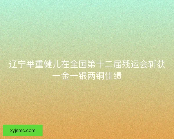 辽宁举重健儿在全国第十二届残运会斩获一金一银两铜佳绩