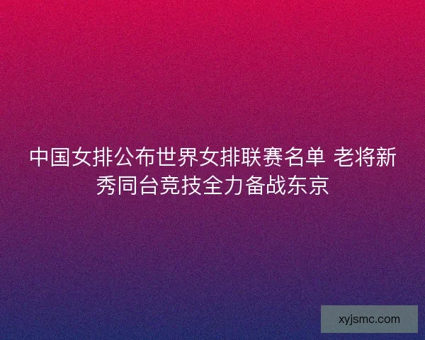 中国女排公布世界女排联赛名单 老将新秀同台竞技全力备战东京
