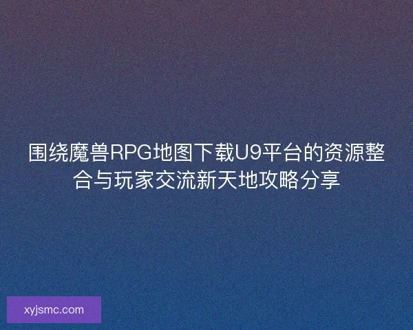 围绕魔兽RPG地图下载U9平台的资源整合与玩家交流新天地攻略分享