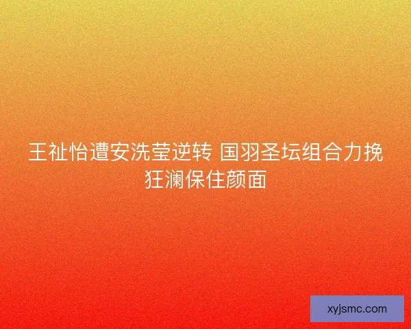 王祉怡遭安洗莹逆转 国羽圣坛组合力挽狂澜保住颜面