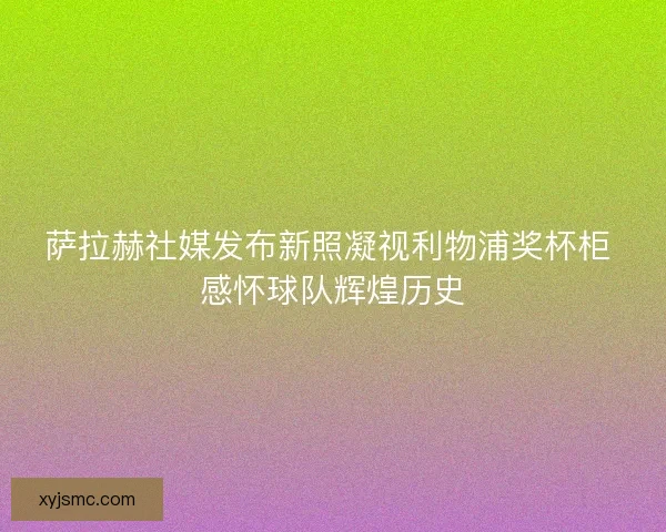 萨拉赫社媒发布新照凝视利物浦奖杯柜 感怀球队辉煌历史