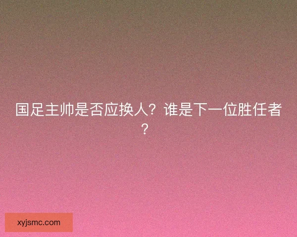 国足主帅是否应换人？谁是下一位胜任者？